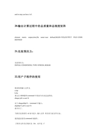 and in step you have 1e5.




20.输出计算过程中的总质量和总刚度矩阵



element matrix     output,elset,file   name=user   defined,MASS=YES,OUTPUT   FILE=USER
DEFINED




21.先张预应力：



先张预应力：
INITIAL CONDITIONS, TYPE=STRESS, REBAR




22.用户子程序的使用



假设你的输入文件为
a.inp
b.for
那么在 ABAQUS command 中的命令应该是这样的：
abaqus job=a user=b


对于 abaqus64pr11，command 中输入：
abq64pr11 job=a user=b
就可以了。

当然首先你要用 cd 命令进入 输入文件 所在的当前文件目录。

强烈建议使用 command 来操作。

子程序文件名后缀应为 .for，而不是 .f
 