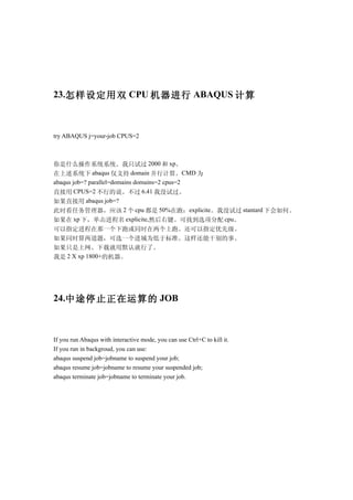23.怎样设定用双 CPU 机器进行 ABAQUS 计算



try ABAQUS j=your-job CPUS=2



你是什么操作系统系统。我只试过 2000 和 xp。
在上述系统下 abaqus 仅支持 domain 并行计算。CMD 为
abaqus job=? parallel=domains domains=2 cpus=2
直接用 CPUS=2 不行的说。不过 6.41 我没试过。
如果直接用 abaqus job=?
此时看任务管理器，应该 2 个 cpu 都是 50%在跑：explicite。我没试过 stantard 下会如何。
如果在 xp 下，单击进程名 explicite,然后右键。可找到选项分配 cpu。
可以指定进程在那一个下跑或同时在两个上跑。还可以指定优先级。
如果同时算两道题，可选一个进城为低于标准。这样还能干别的事。
如果只是上网、下载就用默认就行了。
我是 2 X xp 1800+的机器。




24.中途停止正在运算的 JOB



If you run Abaqus with interactive mode, you can use Ctrl+C to kill it.
If you run in backgroud, you can use:
abaqus suspend job=jobname to suspend your job;
abaqus resume job=jobname to resume your suspended job;
abaqus terminate job=jobname to terminate your job.
 