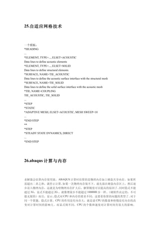 25.自适应网格技术



一个模板：
*HEADING
...
*ELEMENT, TYPE=..., ELSET=ACOUSTIC
Data lines to define acoustic elements
*ELEMENT, TYPE=..., ELSET=SOLID
Data lines to define structural elements
*SURFACE, NAME=TIE_ACOUSTIC
Data lines to define the acoustic surface interface with the structural mesh
*SURFACE, NAME=TIE_SOLID
Data lines to define the solid surface interface with the acoustic mesh
*TIE, NAME=COUPLING
TIE_ACOUSTIC, TIE_SOLID
...
*STEP
*STATIC
*ADAPTIVE MESH, ELSET=ACOUSTIC, MESH SWEEP=10
...
*END STEP
**
*STEP
*STEADY STATE DYNAMICS, DIRECT
...
*END STEP




26.abaqus 计算与内存



求解器会估算内存使用量，ABAQUS 计算时估算的是物理内存加上硬盘共享内存，如果所
需超出二者之和，就停止计算。   如果一次物理内存装不下，就先放在硬盘内存区上，然后逐
步读入物理内存，这就是为啥物理内存扩大后，解算精度可以提高的原因了。         同时隐式不能
超过 3G，显式不能超过 2G ，就像增量步不能超过 1000000 步一样。（硬软件决定的，不可
能无限的）而且，显示、  隐式对  CPU 和内存的要求不同，这要看你算的问题的类型了。   对于
同一个算题，隐式计算，CPU 的作用没有内存大，就是说 CPU 的数量和快慢没有内存的改
变对计算时间的影响大。而显式则不同， CPU 的个数和速度对计算时间有很大的影响。
 