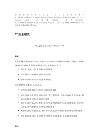 如 果 你 的 内 存 比 较 小 ， 可 以 在 这 里 调 整 下
1，edit job 对话框中点击 memory 然后把里面的内存值设为比你现有的内存稍大些，至于
memory      policy   可   以  选  moderate 或 者  maximum
2，可以将虚拟内存调大或者直接固定虚拟内存大小， 还可以在 abaqus_v6.env 这个文件里
面修改（ABAQUS6.5-1site）




27.质量缩放



               ABAQUS Analysis User’s Manual 11.7.1




概要

准静态分析或某些动态分析中，少数尺寸较小的单元控制稳态时间增量，为提高计算效率 ，

ABAQUS/Explicit 常采用质量缩放的方法。质量缩放可用于：

     缩放整个模型，单个单元或单元组的质量

     多步分析中，缩放每个分析步中的质量

     分析步起始或整个过程中进行质量缩放

质量比例缩放可通过以下方式执行：

     采用给定的常数因子对特定单元进行质量缩放

     对所有指定的单元采用相同比例因子进行质量缩放，使单元组内任意单元的最小稳

      态时间增量等于用户给定的时间增量

     仅对单元组内稳态时间增量小于用户给定时间增量的单元进行质量缩放，使这些单

      元的稳态时间增量等于用户给定的时间增量

     缩放所有指定单元的质量，使每个单元的稳态时间增量等于用户给定的时间增量

     对于金属成形分析，基于网格的几何形状和初始条件，自动进行质量缩放




简介
 