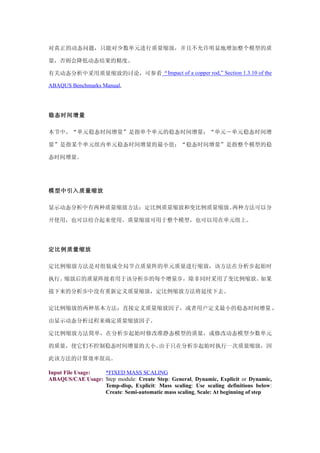 对真正的动态问题，只能对少数单元进行质量缩放，并且不允许明显地增加整个模型的质

量，否则会降低动态结果的精度。

有关动态分析中采用质量缩放的讨论，可参看“Impact of a copper rod,” Section 1.3.10 of the

ABAQUS Benchmarks Manual,




稳态时间增量

本节中，“单元稳态时间增量”是指单个单元的稳态时间增量；“单元－单元稳态时间增

量”是指某个单元组内单元稳态时间增量的最小值；“稳态时间增量”是指整个模型的稳

态时间增量。




模型中引入质量缩放

显示动态分析中有两种质量缩放方法：定比例质量缩放和变比例质量缩放。两种方法可以分

开使用，也可以结合起来使用。质量缩放可用于整个模型，也可以用在单元组上。




定比例质量缩放

定比例缩放方法是对组装成全局节点质量阵的单元质量进行缩放，该方法在分析步起始时

执行。缩放后的质量阵接着用于该分析步的每个增量步，除非同时采用了变比例缩放。如果

接下来的分析步中没有重新定义质量缩放，定比例缩放方法将延续下去。

定比例缩放的两种基本方法：直接定义质量缩放因子，或者用户定义最小的稳态时间增量 ，

由显示动态分析过程来确定质量缩放因子。

定比例缩放方法简单，在分析步起始时修改准静态模型的质量，或修改动态模型少数单元

的质量，使它们不控制稳态时间增量的大小。由于只在分析步起始时执行一次质量缩放，因

此该方法的计算效率很高。

Input File Usage: *FIXED MASS SCALING
ABAQUS/CAE Usage: Step module: Create Step: General, Dynamic, Explicit or Dynamic,
                  Temp-disp, Explicit: Mass scaling: Use scaling definitions below:
                  Create: Semi-automatic mass scaling, Scale: At beginning of step
 
