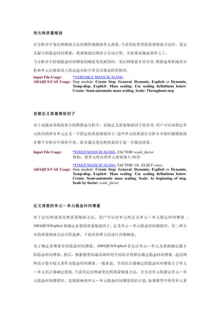变比例质量缩放

在分析步中变比例缩放方法同期性地缩放单元质量。当采用此类型的质量缩放方法时，需定

义最小的稳态时间增量：质量缩放比例因子自动计算，并按要求施加到单元上。

当分析步中控制稳态时间增量的刚度变化剧烈时，变比例缩放非常有用。准静态体积成形分

析和单元压缩量很大的动态分析中常会出现这样的情形。
Input File Usage: *VARIABLE MASS SCALING
ABAQUS/CAE Usage: Step module: Create Step: General, Dynamic, Explicit or Dynamic,
                  Temp-disp, Explicit: Mass scaling: Use scaling definitions below:
                  Create: Semi-automatic mass scaling, Scale: Throughout step




直接定义质量缩放因子

对于动能必须保持很小的准静态分析中，直接定义质量缩放因子很有用。用户可以对指定单

元组内的所有单元定义一个固定的质量缩放因子。这些单元的质量在分析步开始时被缩放将

在整个分析步中保持不变，除非通过变比例质量因子进一步修改质量。

Input File Usage:    *FIXED MASS SCALING, FACTOR=scale_factor
                     例如，将单元组内的单元质量放大 10 倍

                  *FIXED MASS SCALING, FACTOR=10., ELSET=elset
ABAQUS/CAE Usage: Step module: Create Step: General, Dynamic, Explicit or Dynamic,
                  Temp-disp, Explicit: Mass scaling: Use scaling definitions below:
                  Create: Semi-automatic mass scaling, Scale: At beginning of step,
                  Scale by factor: scale_factor




定义理想的单元－单元稳态时间增量

对于定比例或变比例质量缩放方法，用户可以对单元组定义单元－单元稳定时间增量 。

ABAQUS/Explicit 将确定必要的质量缩放因子。定义单元－单元稳态时间增量时，有三种互

斥的质量缩放方法可供选择。下面对各种方法进行详细阐述。

为了确定各增量步的稳态时间增量， ABAQUS/Explicit 首先以单元－单元为基础确定最小

的稳态时间增量。然后，根据模型的最高频率用全局估计的算法确定稳态时间增量。选用两

种估计值中较大者作为稳态时间增量。一般来说，全局估计器确定的稳态时间增量大于单元

－单元估计器确定的值。当采用定比例或变比例质量缩放方法，并且对单元组指定单元－单

元稳态时间增量时，直接影响到单元－单元稳态时间增量的估计值。如果模型中所有单元采
 