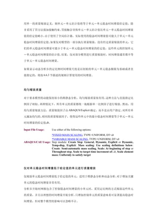 用单一的质量缩放定义，则单元－单元估计值将等于单元－单元稳态时间增量给定值，除

非采用了罚方法强加接触约束。罚接触会导致单元－单元估计值比单元－单元稳态时间增量

值的给定值略小。由于使用了全局估计器，实际使用的稳态时间增量值可能大于单元－单元

稳态时间增量给定值。如果仅对模型的一部分执行质量缩放，没有经过质量缩放的单元，它

们的单元稳态时间增量可能小于单元－单元稳态时间增量的给定值，这些单元将控制单元

－单元稳态时间增量的估计值。结果，仅对部分模型进行质量缩放时，时间增量通常都不等

于单元－单元稳态时间增量。

如果显示动态分析步的定比例时间增量尺度是以初始的单元－单元稳态极限为基础或者直

接指定的，将按 6.6.3 节描述的规则计算使用的时间增量。




均匀缩放质量

对于要求模型的动能保持很小的准静态分析，均匀缩放质量很有用。这种方法与直接指定比

例因子相似。两种情况下，所有单元的质量都统一地根据单一比例因子进行缩放。然而，用

均匀质量缩放方法，质量缩放因子由 ABAQUS/Explicit 确定，而不是由用户指定。对所有单

元施加均匀的、相同的质量缩放因子，使得这些单元中的最小稳态时间增量等于单元－单元

时间增量的给定值,dt。

Input File Usage:     Use either of the following options:
                  *FIXED MASS SCALING, TYPE=UNIFORM, DT=dt
                  *VARIABLE MASS SCALING, TYPE=UNIFORM, DT=dt
ABAQUS/CAE Usage: Step module: Create Step: General, Dynamic, Explicit or Dynamic,
                  Temp-disp, Explicit: Mass scaling: Use scaling definitions below:
                  Create: Semi-automatic mass scaling, Scale: At beginning of step or
                  Throughout step, Scale to target time increment of: dt, Scale element
                  mass: Uniformly to satisfy target



仅对单元稳态时间增量低于给定值的单元进行质量缩放

仅缩放单元稳态时间增量低于给定值的单元，适用于准静态分析和动态分析。对于增加关键

单元的稳态时间增量非常有用。

分析步开始时网格包含了控制稳态时间增量的小单元时，采用定比例的方式缩放这些单元

的质量，并且以理想的时间增量开始分析。只增加控制单元的质量意味着可显著提高稳态时

间增量，但对整个模型的影响可以忽略不计。
 