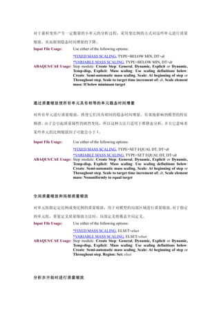 对于累积变形产生一定数量的小单元的分析过程，采用变比例的方式对这些单元进行质量

缩放，从而限制稳态时间增量的下降。
Input File Usage:     Use either of the following options:
                  *FIXED MASS SCALING, TYPE=BELOW MIN, DT=dt
                  *VARIABLE MASS SCALING, TYPE=BELOW MIN, DT=dt
ABAQUS/CAE Usage: Step module: Create Step: General, Dynamic, Explicit or Dynamic,
                  Temp-disp, Explicit: Mass scaling: Use scaling definitions below:
                  Create: Semi-automatic mass scaling, Scale: At beginning of step or
                  Throughout step, Scale to target time increment of: dt, Scale element
                  mass: If below minimum target



通过质量缩放使所有单元具有相等的单元稳态时间增量

对所有单元进行质量缩放，致使它们具有相同的稳态时间增量，有效地影响到模型的特征

频谱。由于会引起质量属性的剧烈变化，所以这种方法只适用于准静态分析。并且它意味着

某些单元的比例缩放因子可能会小于 1。

Input File Usage:     Use either of the following options:
                  *FIXED MASS SCALING, TYPE=SET EQUAL DT, DT=dt
                  *VARIABLE MASS SCALING, TYPE=SET EQUAL DT, DT=dt
ABAQUS/CAE Usage: Step module: Create Step: General, Dynamic, Explicit or Dynamic,
                  Temp-disp, Explicit: Mass scaling: Use scaling definitions below:
                  Create: Semi-automatic mass scaling, Scale: At beginning of step or
                  Throughout step, Scale to target time increment of: dt, Scale element
                  mass: Nonuniformly to equal target



全局质量缩放和局部质量缩放

对单元组指定定比例或变比例的质量缩放，用于对模型的局部区域进行质量缩放。对于指定

的单元组，重复定义质量缩放方法时，局部定义将覆盖全局定义。
Input File Usage:     Use either of the following options:
                  *FIXED MASS SCALING, ELSET=elset
                  *VARIABLE MASS SCALING, ELSET=elset
ABAQUS/CAE Usage: Step module: Create Step: General, Dynamic, Explicit or Dynamic,
                  Temp-disp, Explicit: Mass scaling: Use scaling definitions below:
                  Create: Semi-automatic mass scaling, Scale: At beginning of step or
                  Throughout step, Region: Set: elset




分析步开始时进行质量缩放
 
