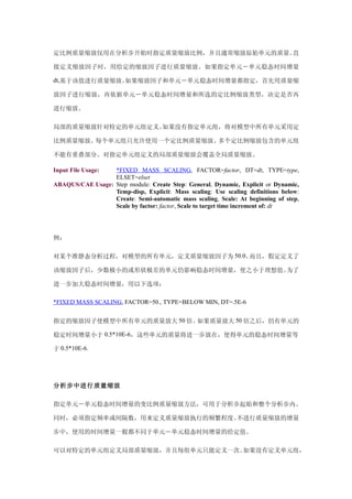 定比例质量缩放仅用在分析步开始时指定质量缩放比例，并且通常缩放原始单元的质量。直

接定义缩放因子时，用给定的缩放因子进行质量缩放。如果指定单元－单元稳态时间增量

dt,基于该值进行质量缩放。如果缩放因子和单元－单元稳态时间增量都指定，首先用质量缩

放因子进行缩放，再依据单元－单元稳态时间增量和所选的定比例缩放类型，决定是否再

进行缩放。

局部的质量缩放针对特定的单元组定义。如果没有指定单元组，将对模型中所有单元采用定

比例质量缩放。每个单元组只允许使用一个定比例质量缩放。多个定比例缩放包含的单元组

不能有重叠部分。对指定单元组定义的局部质量缩放会覆盖全局质量缩放。

Input File Usage: *FIXED MASS SCALING, FACTOR=factor, DT=dt, TYPE=type,
                  ELSET=elset
ABAQUS/CAE Usage: Step module: Create Step: General, Dynamic, Explicit or Dynamic,
                  Temp-disp, Explicit: Mass scaling: Use scaling definitions below:
                  Create: Semi-automatic mass scaling, Scale: At beginning of step,
                  Scale by factor: factor, Scale to target time increment of: dt




例：

对某个准静态分析过程，对模型的所有单元，定义质量缩放因子为 50.0。而且，假定定义了

该缩放因子后，少数极小的或形状极差的单元仍影响稳态时间增量，使之小于理想值。为了

进一步加大稳态时间增量，用以下选项：

*FIXED MASS SCALING, FACTOR=50., TYPE=BELOW MIN, DT=.5E-6


指定的缩放因子使模型中所有单元的质量放大 50 倍。如果质量放大 50 倍之后，仍有单元的

稳定时间增量小于 0.5*10E-6，这些单元的质量将进一步放在，使得单元的稳态时间增量等

于 0.5*10E-6.




分析步中进行质量缩放

指定单元－单元稳态时间增量的变比例质量缩放方法，可用于分析步起始和整个分析步内。

同时，必须指定频率或间隔数，用来定义质量缩放执行的频繁程度。不进行质量缩放的增量

步中，使用的时间增量一般都不同于单元－单元稳态时间增量的给定值。

可以对特定的单元组定义局部质量缩放，并且每组单元只能定义一次。如果没有定义单元组，
 