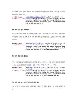 将针对所有单元进行变比例缩放。多个变比例质量缩放所涵盖的单元组不能重叠。局部质量

缩放覆盖全局质量缩放。
Input File Usage: *VARIABLE MASS SCALING, DT=dt, TYPE=type, ELSET=elset
ABAQUS/CAE Usage: Step module: Create Step: General, Dynamic, Explicit or Dynamic,
                  Temp-disp, Explicit: Mass scaling: Use scaling definitions below:
                  Create: Semi-automatic mass scaling, Scale: Throughout step, Scale
                  to target time increment of: dt



等增量步间隔进行质量缩放

用户可以指定两次质量缩放之间的增量步数。例如，指定频率为 5，表示执行质量缩放的时

刻分别为分析步开始、 5、 10、 15 个增量步。
          第 第    第        值得注意的是，选择过小的频率会会增加

计算时间。

Input File Usage: *VARIABLE MASS SCALING, TYPE=type, DT=dt, FREQUENCY=n
ABAQUS/CAE Usage: Step module: Create Step: General, Dynamic, Explicit or Dynamic,
                  Temp-disp, Explicit: Mass scaling: Use scaling definitions below:
                  Create: Semi-automatic mass scaling, Scale: Throughout step, Scale
                  to target time increment of: dt, Scale: Every n increments



等时间间隔进行质量缩放



另外，可以指定执行质量缩放的时间间隔。例如，对历时 1.0 秒的分析步指定时间间隔为

5，表示执行质量缩放的时刻分别为分析步开始、0.2 秒、0.4 秒……、1.0 秒。
Input File Usage: *VARIABLE MASS SCALING, TYPE=type, DT=dt, NUMBER
                  INTERVAL=n
ABAQUS/CAE Usage: Step module: Create Step: General, Dynamic, Explicit or Dynamic,
                  Temp-disp, Explicit: Mass scaling: Use scaling definitions below:
                  Create: Semi-automatic mass scaling, Scale: Throughout step, Scale
                  to target time increment of: dt, Scale: At n equal intervals




分析步的开始和过程中采用不同的质量缩放

对于有些情况，理想的做法是在分析步之初采用一种质量缩放方法，而分析过程中进行修

改。
 