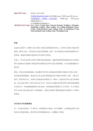 Input File Usage:    采用以下两个选项：
                  *FIXED MASS SCALING, FACTOR=factor, TYPE=type, DT=dt_init
                  *VARIABLE      MASS       SCALING,      TYPE=type,    DT=dt_min,
                  FREQUENCY=n
                  or NUMBER INTERVAL=n
ABAQUS/CAE Usage: Step module: Create Step: General, Dynamic, Explicit or Dynamic,
                  Temp-disp, Explicit: Mass scaling: Use scaling definitions below:
                  Create: Semi-automatic mass scaling, Scale: At beginning of step
                  Semi-automatic mass scaling, Scale: Throughout step




举例

动态冲击分析中，网格中存在少数尺寸极小或形状极差的单元，这些单元控制了稳态时间

增量。分析步之初，可对这些单元进行质量缩放。此外，冲击导致部分区域内的网格发生严

重扭曲。稳态时间增量可能受冲击区内的单元控制。

实质上，冲击区内的单元相对于刚性表面是稳态的，选择性地使用质量缩放方法可以保证

整个动态响应不受影响。用指定的时间增量对这些单元进行质量缩放，可以有效地地减少计

算时间。

例如，采用定比例质量缩放，指定模型中所有单元的稳态时间增量下限值为 1.0E-6。此外，

采用变比例质量缩放，指定冲击区单元(elset1)的稳态时间下限值为 0.5E-6。这样，分析步开

始时，检查所有单元，如果单元的稳态时间增量小于 1.0E-6，分别对这些单元进行质量缩

放，使之达到 1.0E-6。除单元组 elset1 之外，所有单元在随后的分析过程中保持该质量缩放。

在分析步中，变比例缩放影响单元组 elset1，使其稳态时间增量不小于 0.5E-6。由于分析过

程中只对单元组 elset1 进行了质量缩放，可能会出现整个模型的稳态时间增量小于 0.5E-6

的情况。




多分析步中的质量缩放

从一个分析步转到另一个分析步，质量缩放可以保留，也可以删除，已经缩放过的单元质

量也可以重新初始化。跨分析步应用质量缩放方法，应遵循以下规则：
 