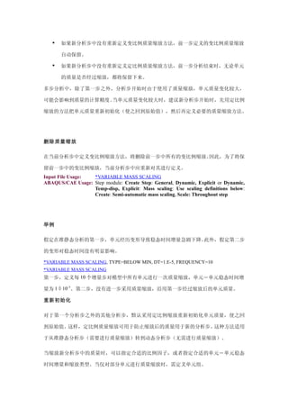    如果新分析步中没有重新定义变比例质量缩放方法，前一步定义的变比例质量缩放

       自动保留。

      如果新分析步中没有重新定义定比例质量缩放方法，前一步分析结束时，无论单元

       的质量是否经过缩放，都将保留下来。

多步分析中，除了第一步之外，分析步开始时由于使用了质量缩放，单元质量变化较大，

可能会影响到质量的计算精度。当单元质量变化较大时，建议新分析步开始时，先用定比例

缩放的方法把单元质量重新初始化（使之回到原始值），然后再定义必要的质量缩放方法。




删除质量缩放

在当前分析步中定义变比例缩放方法，将删除前一步中所有的变比例缩放。因此，为了将保

留前一步中的变比例缩放，当前分析步中应重新对其进行定义。
Input File Usage: *VARIABLE MASS SCALING
ABAQUS/CAE Usage: Step module: Create Step: General, Dynamic, Explicit or Dynamic,
                  Temp-disp, Explicit: Mass scaling: Use scaling definitions below:
                  Create: Semi-automatic mass scaling, Scale: Throughout step




举例

假定在准静态分析的第一步，单元经历变形导致稳态时间增量急剧下降。此外，假定第二步

的变形对稳态时间没有明显影响。

*VARIABLE MASS SCALING, TYPE=BELOW MIN, DT=1.E-5, FREQUENCY=10
*VARIABLE MASS SCALING
第一步，定义每 10 个增量步对模型中所有单元进行一次质量缩放，单元－单元稳态时间增

量为 1 × 10–5。第二步，没有进一步采用质量缩放，沿用第一步经过缩放后的单元质量。

重新初始化

对于第一个分析步之外的其他分析步，默认采用定比例缩放重新初始化单元质量，使之回

到原始值。这样，定比例质量缩放可用于防止缩放后的质量用于新的分析步。这种方法适用

于从准静态分析步（需要进行质量缩放）转到动态分析步（无需进行质量缩放）。

当缩放新分析步中的质量时，可以指定合适的比例因子，或者指定合适的单元－单元稳态

时间增量和缩放类型。当仅对部分单元进行质量缩放时，需定义单元组。
 