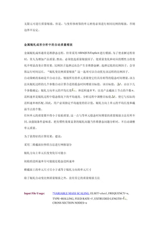 无限元可进行质量缩放，但是，与变形体相邻的单元密度必须进行相同比例的缩放，否则

边界不安定。




金属辊轧成形分析中的自动质量缩放

金属辊轧成形通常是准静态过程，但常采用 ABAQUS/Explicit 进行模拟。为了使求解过程省

时，常人为增加产品质量。然而，必须优选质量缩放因子，使质量变化和对应的惯性力的变

化不明显改变计算结果。比例因子选择过高会产生非准静态解。选择过低的比例因子，会导

致运行时间过长。“辊轧变比例质量缩放”这一选项可以自动优先该过程的比例因子。

自动策略的基础是半自动方法，缩放所有的单元质量使它们具有相等的稳态时间增量。该方

法从辊轧过程的几个参数自动计算合适的稳态时间增量目标值。该目标值，                               ，由以下几

个参数确定：辊轧方向单元的平均长度                 ，和送料速率 V，以及产品截面上节点的个数 n。

送料速率是辊轧过程中稳态情况下的平均速度。分析过程中调整目标值                              ，使它与实际的

送料速率相匹配。因此，用户必须指定平均速度的估计值，辊轧方向上单元的平均长度和截

面节点的个数。

任何单元的质量都不得小于原始质量。这一点与等单元稳态时间增量的质量缩放方法有所不

同。该强制条件意味着，把有惯性效果显著的辊轧问题当作准静态问题分析时，不自动调整

单元质量。

为了获得好的计算结果，建议：

采用二维截面拉伸的方法进行网格划分

辊轧方向上单元长度变化尽可能小

初始的送料速率尽可能接近稳态送料速率

横截面上的单元尺寸尽小于或等于辊轧方向的单元尺寸

除了辊轧自动变比例质量缩放之外，没有其它的质量缩放方法




Input File Usage:   *VARIABLE MASS SCALING, ELSET=elset1, FREQUENCY=n,
                    TYPE=ROLLING, FEED RATE=V, EXTRUDED LENGTH=     ,
                    CROSS SECTION NODES=n
 