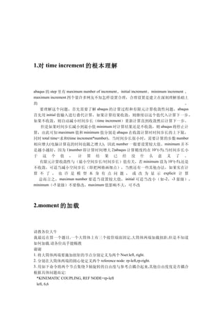 1.对 time increment 的根本理解



abaqus 的 step 里有 maximum number of increment 、 initial increment 、 minimum increment 、
maximum increment 四个量许多网友不知怎样设置合理，合理设置是建立在深刻理解基础上
的                                                            。
  要理解这个问题，首先需要了解 abaqus 的计算过程和有限元计算收敛性问题， abaqus
首先用 initial 值输入进行叠代计算，如果计算结果收敛，则继续以这个值代入计算下一步 ，
如果不收敛，则自动减小时间步长（time increment）重新计算直到收敛然后计算下一步。
  但是如果时间步长减小到最小值 minimum 时计算结果还是不收敛，则 abaqus 将停止计
算，由此可知 maximum 值和 minimum 值分别是 abaqus 在收敛计算时时间步长的上下限，
同时 total time=求和(time increment*number)，当时间步长很小时，需要计算的步数 number
相应增大(电脑计算花的时间也随之增大)，因此 number 一般要设置较大值。minimum 并不
是越小越好，因为 1)number 即计算时间增大 2)abaqus 计算精度约在 10^(-5),当时间步长小
于    这 个 值 ， 计 算 结 果 已 经 没 什 么 意 义 了 。
   有限元计算收敛性与（最小空间步长/时间步长）值有关，若 minimum 设为 10^(-5),还是
不收敛，可适当减小空间步长（即把网格画细点），当然还有一些其他办法，如果实在计
算 不 了 ， 也 许 是 模 型 本 身 有 点 问 题 ， 或 改 为 显 示 explicit 计 算
   总而言之， maximun number 要适当设置较大值， initial 可适当改小（如 -2 ， -3 量级），
minimum（-5 量级）不要修改，maximum 值影响不大，可不改




2.moment 的加载



请教各位大牛
我最近在算一个题目,一个大筒体上有三个接管端面固定,大筒体两端加载扭距,但是不知道
如何加载.请各位高手能赐教
谢谢
1. 将大筒体两端要施加扭矩的节点分别定义为两个 Nset:left, right.
2. 分别在大筒体两端的圆心处定义两个 reference node: rp-left,rp-right.
3. 用如下命令将两个节点集绕 3 轴旋转的自由度与参考点耦合起来,其他自由度度是否耦合
根据具体问题而定:
  *KINEMATIC COUPLING, REF NODE=rp-left
  left, 6,6
 