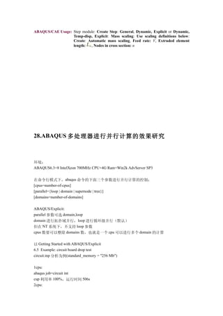ABAQUS/CAE Usage: Step module: Create Step: General, Dynamic, Explicit or Dynamic,
                  Temp-disp, Explicit: Mass scaling: Use scaling definitions below:
                  Create: Automatic mass scaling, Feed rate: V, Extruded element
                  length:  , Nodes in cross section: n




28.ABAQUS 多处理器进行并行计算的效果研究



环境：
ABAQUS6.3+8 IntelXeon 700MHz CPU+4G Ram+Win2k AdvServer SP3


在命令行模式下，abaqus 命令的下面三个参数进行并行计算的控制：
[cpus=number-of-cpus]
[parallel={loop | domain | supernode | tree}]
[domains=number-of-domains]

ABAQUS/Explicit:
parallel 参数可选 domain,loop
domain 进行拓扑域并行，loop 进行循环级并行（默认）
但在 NT 系统下，不支持 loop 参数
cpus 数要可以整除 domains 数，也就是一个 cpu 可以进行多个 domain 的计算


以 Getting Started with ABAQUS/Explicit
6.5 Example: circuit board drop test
circuit.inp 分析为例(standard_memory = "256 Mb")

1cpu:
abaqus job=circuit int
cup 利用率 100%，运行时间 506s
2cpu:
 