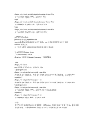 abaqus job=circuit parallel=domain domains=4 cpus=2 int
每个 cup 利用率接近 100%，运行时间 402s
4cpu:
abaqus job=circuit parallel=domain domains=4 cpus=4 int
每个 cup 利用率为 80%左右，运行时间 297s
8cpu:
abaqus job=circuit parallel=domain domains=8 cpus=8 int
每个 cup 利用率为 40%左右，运行时间 364s

ABAQUS/Standard:
parallel 参数可选 supernode,tree
supernode(默认)对单波前进行并行处理，tree 对多波前同时进行并行处理
domains 参数无效
对于线性方程并有稀疏刚度矩阵的模型并行计算有效

以 ABAQUS Release Notes
2.7 Parallel sparse solver
t1-std.inp 分析为例(standard_memory = "1000 Mb")

1cpu:
abaqus j=t1-std int
cup 利用率为 70%左右，运行时间 390s
4cpu (supernode):
abaqus j=t1-std parallel=supernode cpus=4 int
所有系统 cpu 均被使用，每个 cpu 利用率运行过程中不断大幅变化，运行时间 454s
4cpu (tree):
abaqus j=t1-std parallel=tree cpus=4 int
所有系统 cpu 均被使用，每个 cpu 利用率运行过程中不断大幅变化，运行时间 352s
8cpu (supernode):
abaqus j=t1-std parallel=supernode cpus=8 int
每个 cpu 利用率接近 100%，运行 40 多分钟后还无法结束
8cpu (tree):
abaqus j=t1-std parallel=tree cpus=8 int
每个 cpu 利用率接近 90%，运行时间 545s

结论：
多 CPU 并行处理对 Explicit 效果显著，对 Standard 在很多情况下效果不明显，甚至可能
使运算更慢，只使用 Standard 的同学基本可以不用考虑买多 cpu 的机器
 