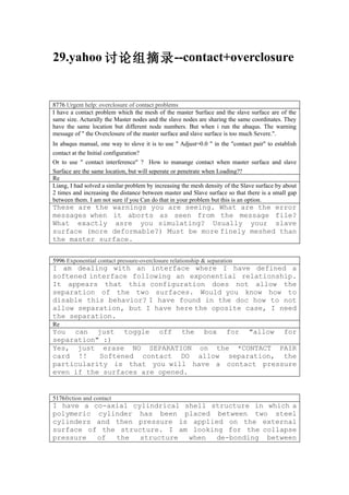 29.yahoo 讨论组摘录 --contact+overclosure


8776 Urgent help: overclosure of contact problems
I have a contact problem which the mesh of the master Surface and the slave surface are of the
same size. Acturally the Master nodes and the slave nodes are sharing the same coordinates. They
have the same location but different node numbers. But when i run the abaqus. The warning
message of " the Overclosure of the master surface and slave surface is too much Severe.".
In abaqus manual, one way to slove it is to use " Adjust=0.0 " in the "contact pair" to establish
contact at the Initial configuration?
Or to use " contact interference" ? How to manange contact when master surface and slave
Surface are the same location, but will seperate or penetrate when Loading??
Re
Liang, I had solved a similar problem by increasing the mesh density of the Slave surface by about
2 times and increasing the distance between master and Slave surface so that there is a small gap
between them. I am not sure if you Can do that in your problem but this is an option.
These are the warnings you are seeing. What are the error
messages when it aborts as seen from the message file?
What exactly asre you simulating? Usually your slave
surface (more deformable?) Must be more finely meshed than
the master surface.


5996 Exponential contact pressure-overclosure relationship & separation
I am dealing with an interface where I have defined a
softened interface following an exponential relationship.
It appears that this configuration does not allow the
separation of the two surfaces. Would you know how to
disable this behavior? I have found in the doc how to not
allow separation, but I have here the oposite case, I need
the separation.
Re
You can just toggle off the box for "allow for
separation" :)
Yes, just erase NO SEPARATION on the *CONTACT PAIR
card !!    Softened contact DO allow separation, the
particularity is that you will have a contact pressure
even if the surfaces are opened.


5176frction and contact
I have a co-axial cylindrical shell structure in which a
polymeric cylinder has been placed between two steel
cylinders and then pressure is applied on the external
surface of the structure. I am looking for the collapse
pressure  of  the   structure  when  de-bonding between
 