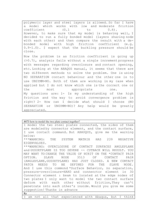 polymeric layer and steel layers is allowed. So far I have
a model which works with low and moderate friction
coefficient         (0.1         to         0.6).
However, to make sure that my model is behaving well, I
decided to run a fully bonded model (layers sharing node
with each other) and then compare the result with a de-
bonded model with high friction coefficient (e.g.
0.9-1.0). I expect that the buckling pressure should be
close.
Now the problem is as friction coefficient is going up
(>0.7), analysis fails without a single increment progress
with messages regarding overclosure and contact opening,
etc. Looking at the ABAQUS manual, it seems that there are
two different methods to solve the problem. One is using
NO SEPARATION contact behaviour and the other one is to
use UNSYMM=NO. Both of them are working in my case when
applied but I do not know which one is the correct one or
the          most         appropriate         one.
My questions are: 1- Is my understanding of the high
friction and the way to avoid convergence problem is
right? 2- How can I decide what should I choose (NO
SEPARATION or UNSYMM=NO)? Any help would be greatly
appreciated.


4473 how to model the two plate contact together?
I model the two steel plates connected, the sides of them
are modeled by connector element, and the contact surface,
I use contact command. But ABAUQUS, give me the warning
below:
***WARNING:    THE   SYSTEM   MATRIX   HAS   239    NEGATIVE
EIGENVALUES.
***WARNING: OVERCLOSURE OF CONTACT SURFACES ANGLEPLANE
and GUSSETPLANE IS TOO SEVERE -- CUTBACK WILL RESULT. YOU
MAY WANT TO CHANGE THE VALUE OF HCRIT ON THE *CONTACT PAIR
OPTION.    SLAVE    NODE     3513    OF     CONTACT     PAIR
(ANGLEPLANE,GUSSETPLANE) HAS JUST CLOSED. A NEW CONTACT
PATCH   NEEDS   TO  BE   DEFINED   FOR   THE   SLAVE   NODE.
And I use this commond *Surface Behavior, no separation,
pressure-overclosure=HARD and connenctor element is 3D
Connector element : beam to located at the edge nodes of
two plates I only want to model the two contact surface
deform with each other without friction,They can't
penetrate into each other's inside. Would you give me some
suggestion! Thanks in advance
Re
I am not all that experienced with Abaqus, but I think
 