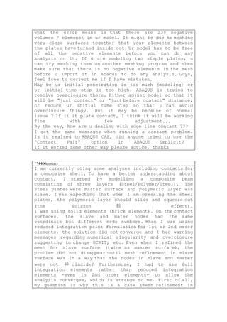 what the error means is that there are 239 negative
volumes / elemenst in ur model. It might be due to meshing
very close surfaces together that your elements between
the plates have turned inside out. Ur model has to be free
of all the negative elements before you can do any
analysis on it. If u are modeling two simple plates, u
can try meshing them on another meshing program and then
make sure that there is no negative elements in the mesh
before u import it in Abaqus to do any analysis. Guys,
feel free to correct me if I have mistaken.
May be ur initial penetration is too much (modeling) or
ur initial time step is too high. ABAQUS is trying to
resolve overclosure there. Either adjust model so that it
will be "just contact" or "just before contact" distance,
or reduce ur initial time step so that u can avoid
overclosure thingy. But it may be because of normal
issue ? If it it plate contact, I think it will be working
fine         with         few        adjustment...
By the way, how are u dealing with edge line contact ???
I get the same messages when running a contact problem.
Is it realted to ABAQUS CAE, did anyone tried to use the
"Contact    Pair"    option    in    ABAQUS   Explicit?
If it worked some other way please advice, thanks


**4400contact
I am currently doing some analyses including contacts for
a composite shell. To have a better understanding about
contact, I started by modelling a composite beam
consisting of three layers (Steel/Polymer/Steel). The
steel plates were master surface and polymeric layer was
slave. I was expecting that when I am pressing the steel
plates, the polymeric layer should slide and squeeze out
(the          Poisson         抯                   effect).
I was using solid elements (brick element). On the contact
surfaces, the slave and mater nodes had the same
coordinate but different node numbers. When I was using
reduced integration point formulation for 1st or 2nd order
elements, the solution did not converge and I had warning
messages regarding numerical singularity and overclosure
suggesting to change HCRIT, etc. Even when I refined the
mesh for slave surface (twice as master surface), the
problem did not disappear until mesh refinement in slave
surface was in a way that the nodes in slave and master
were not 揷 oincide? Furthermore, I had to use full
integration elements rather than reduced integration
elements -even in 2nd order elements- to allow the
analysis converges, which is strange to me. First of all,
my question is why this is a case (mesh refinement in
 