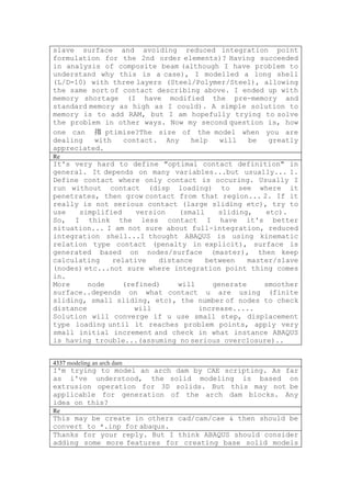 slave surface and avoiding reduced integration point
formulation for the 2nd order elements)? Having succeeded
in analysis of composite beam (although I have problem to
understand why this is a case), I modelled a long shell
(L/D=10) with three layers (Steel/Polymer/Steel), allowing
the same sort of contact describing above. I ended up with
memory shortage (I have modified the pre-memory and
standard memory as high as I could). A simple solution to
memory is to add RAM, but I am hopefully trying to solve
the problem in other ways. Now my second question is, how
one can 搊 ptimise?The size of the model when you are
dealing   with   contact. Any    help   will  be   greatly
appreciated.
Re
It's very hard to define "optimal contact definition" in
general. It depends on many variables...but usually... 1.
Define contact where only contact is occuring. Usually I
run without contact (disp loading) to see where it
penetrates, then grow contact from that region... 2. If it
really is not serious contact (large sliding etc), try to
use   simplified     version   (small    sliding,    etc).
So, I think the less contact I have it's better
situation... I am not sure about full-integration, reduced
integration shell...I thought ABAQUS is using kinematic
relation type contact (penalty in explicit), surface is
generated based on nodes/surface (master), then keep
calculating    relative   distance    between    master/slave
(nodes) etc...not sure where integration point thing comes
in.
More     node    (refined)     will     generate     smoother
surface..depends on what contact u are using (finite
sliding, small sliding, etc), the number of nodes to check
distance            will            increase.....
Solution will converge if u use small step, displacement
type loading until it reaches problem points, apply very
small initial increment and check in what instance ABAQUS
is having trouble...(assuming no serious overclosure)..


4337 modeling an arch dam
I'm trying to model an arch dam by CAE scripting. As far
as i've understood, the solid modeling is based on
extrusion operation for 3D solids. But this may not be
applicable for generation of the arch dam blocks. Any
idea on this?
Re
This may be create in others cad/cam/cae & then should be
convert to *.inp for abaqus.
Thanks for your reply. But I think ABAQUS should consider
adding some more features for creating base solid models
 