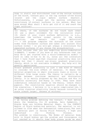 Step is static and distributed load on the bottom surface
of the block. Contace pair is the top surface of the block
(slave)   and   the   rigid   sphere   surface   (master).
Unfortunately, I always got the warning information:
overclosure of contact surfaces is too severe. What has
gone wrong? What shall I do to get rid of it and reach the
right solution?
Re
(1) check, if the surfaces do not touch each other
(2) use a small increment for the calculation start
(3) check if your rigid surface definition is o.k.,
sometimes the surface normal points to the wrong
direction,     see    manuals    for    right   definition
--- > the program computes the distance of the slave
nodes from the master surface and takes into account this
surface normal - so you will get always a overclosure for
separated surfaces if you choose the wrong direction
I have noticed that you are modelling micro-indentation
in ABAQUS. I wonder if you know of any references that can
help me to get started with a micro-indentation model? I
have no idea on how to do it, since all the literature
that I have found says that classical plasticity does not
apply but that I should use strain gradient plasticity
theory, which is not available in ABAQUS. Any help will be
greatly appreciated.
Strain gradient plasticity is just a new kind of theory
to consider the size effect of material. It means the
material properties in small size scale (nano or micro) is
different from large scale. The theory is called to be a
bridge   between   continuum  mechanics   and  dislocation
theory. It is mainly proposed by Gao Huajian and Nix in
Stanford univeristy and Huang in UIUC. They have done
indentation simulation based on the theory. (check their
papers). The constitutive equation should be changed in
the simulation. I believe it is a quite complicated job. I
am using classical plasticity theory because currently my
scale is much larger. (Dozens of microns)


**3666 CONTACT PROBLEMS
I am facing problem defining the Contact. I must define
whats the Geometry, Its 2D problem, Axis Symmetric. 2
Rigids body are holding Material Sheet, In the CONTACT
Region of Rigid bodies and material, The material is not
allowed to flow when the Deformation takes place, The rest
of material part is facing Fluid Pressure, I hope you
understand       its       Forming        Process.
The problem is overclosure, The Nodes of material body
with in Rigid bodies get the problem and Convergence is
not reached so it aborts. Some body please guide me what
 
