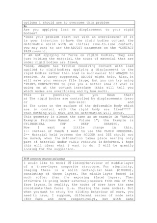 options i should use to overcome this problem
Re
Are you applying load or displacement to your rigid
bodies?
*Does your problem start out with an overclosure? If it
is your intention to have the rigid bodies contact the
deformable solid with an initial line-to-line contact,
you may want to use the ADJUST parameter on the *CONTACT
PAIR command.
I am not applying ne force on rigids bodies, they are
just holding the material, the nodes of material that are
under rigid bodies are fixed,
*Good, ABAQUS has trouble resolving contact with load
applied to rigid bodies; applying a displacement to the
rigid bodies rather than load is much easier for ABAQUS to
resolve. As Danny suggested, ADJUST might help. Also, it
will make your message file large, but you can try using
*PRINT, CONTACT=YES to give you a better idea of what is
going on at the contact interface (this will tell you
which nodes are overclosing and by how much).
This      is     puzzling.    Do    you      mean    that:
a) The rigid bodies are controlled by displacements (zero
or                       non-zero)                     and
b) The nodes on the surface of the deformable body which
are in contact with the rigid body are fixed????
Then nothing will move and no deformation will occur.
This geometry is almost the same as an example in "ABAQUS
Example Problems Manual - Volume 1", the Example is
CYLINDRICAL          CUP       DEEP        DRAWING.
Now     I     want     a   little   change      in   this.
1-- Instead of Punch I want to use the FLUID PRESSURE.
2-- Material held between the HOLDER and DIE should not
be moved, when the deformation takes place meaning only
part of material under FLUID PRESSURE is deformed. I hope
this will clear what i want to do. I will be greatly
looking for the suggestion.


3535 composite structure and contact
I would like to model 搒 liding?Behaviour of middle layer
of a three-layer composite structure. For simplicity,
imaging there is a solid rectangular beam (C3D8RH),
consisting of three layers. The middle layer (core) is
much softer than the exposing (face) layers. Then
structure is going under external pressure from one of the
face layers. In reality, the nodes of core have the same
coordinate than faces (i.e. Sharing the same nodes). But
when you want to study the sliding behaviour of core, you
need to have, I suppose, different series of node sets
(for face    and  core   respectively),   but  with   same
 