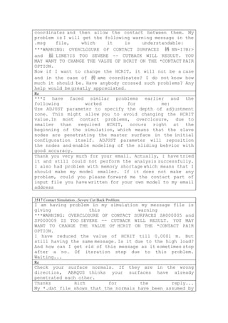 coordinates and then allow the contact between them. My
problem is I will get the following warning message in the
.msg    file,     which    it    is    understandable:
***WARNING: OVERCLOSURE OF CONTACT SURFACES 揂 NN-I?Br>
and 揊 LINE?IS TOO SEVERE -- CUTBACK WILL RESULT. YOU
MAY WANT TO CHANGE THE VALUE OF HCRIT ON THE *CONTACT PAIR
OPTION.
Now if I want to change the HCRIT, it will not be a case
and in the case of 搒 ame coordinates? I do not know how
much it should be. Have anybody crossed such problems? Any
help would be greatly appreciated.
Re
***I have faced similar problems earlier and the
following          worked         for         me:
Use ADJUST parameter to specify the depth of adjustment
zone. This might allow you to avoid changing the HCRIT
value.In most contact problems, overclosure, due to
smaller than required HCRIT, occurs right at the
beginning of the simulation, which means that the slave
nodes are penetrating the master surface in the initial
configuration itself. ADJUST parameter will reposition
the nodes and enable modeling of the sliding behvior with
good accuracy.
Thank you very much for your email. Actually, I have tried
it and still could not perform the analysis successfully.
I also had problem with memory shortage which means that I
should make my model smaller. If it does not make any
problem, could you please forward me the contact part of
input file you have written for your own model to my email
address

3517 Contact Simulation...Severe Cut Back Problem
I am having problem in my simulation my message file is
giving              this              warning
***WARNING: OVERCLOSURE OF CONTACT SURFACES SA000005 and
SP000009 IS TOO SEVERE -- CUTBACK WILL RESULT. YOU MAY
WANT TO CHANGE THE VALUE OF HCRIT ON THE *CONTACT PAIR
OPTION.
I have reduced the value of HCRIT till 0.0001 m. But
still having the same message. Is it due to the high load?
And how can I get rid of this message as it sometimes stop
after a no. Of iteration step due to this problem.
Waiting...
Re
Check your surface normals. If they are in the wrong
direction, ABAQUS thinks your surfaces have already
penetrated each other.
Thanks        Rich         for        the        reply...
My *.dat file shows that the normals have been assumed by
 