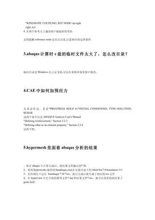 *KINEMATIC COUPLING, REF NODE=rp-right
  right, 6,6
4. 在两个参考点上施加绕 3 轴旋转的弯矩.


友情提醒:reference node 也有自由度,注意相应的边界条件.




3.abaqus 计算时 c 盘的临时文件太大了，怎么改目录？



临时目录是 Windows 自己定义的,可以在系统环境变量中修改...




4.CAE 中如何加预应力



具 体 没 作 过 ， 看 看 *PRESTRESS HOLD 和 *INITIAL CONDITIONS, TYPE=SOLUTION,
REBAR
这两个命令以及 ABAQUS Analysis User's Manual
“Defining reinforcement,” Section 2.2.3
“Defining rebar as an element property,” Section 2.2.4
这两节吧。




5.hypermesh 里面看 abaqus 分析的结果



、你在 abaqus 中计算完成后，将结果文件输出到*.fil.
2、利用 hyperworks 提供的 hmabaqus.exe(在安装目录下的 Altairhw7.0translators 中)
3、在控制台下运行 hmabaqus *.fil *res，执行完成后就生成了相应的 res 文件
4、在 hyperview 中打开你的模型文件*.inp 和结果文件*.res，就可以查看你的结果了
gook luck!
 