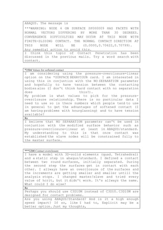 ABAQUS. The message is
***WARNING: NODE 4 ON SURFACE SP000009 HAS FACETS WITH
NORMAL VECTORS DIFFERING BY MORE THAN 30 DEGREES.
CONVERGENCE DIFFICULTIES MAY OCCUR AT THIS NODE WITH
FINITE-SLIDING CONTACT. THE NORMAL CONTACT DIRECTION AT
THIS    NODE    WILL    BE    (0.0000,0.70622,0.70799).
Any remedial action to avoid this.
I think this topic of Contact Penetration has been
discussed in the previous mails. Try a word search with
contact.

*3504 Values for softened contact
I am considering using the pressure-overclosure=linear
option on the *SURFACE BEHAVIOUR card. I am interested in
using this in conjuntion with the NO SEPARATION parameter
and hopefully to have tension between the contacting
bodies also (I don't think hard contact with no separation
does                        this?).
My problem is what values to pick for the pressure-
overclosure relationship. There is no particular data I
need to use so is there numbers which people tend to use
in general to get the advantages of softened contact (I
am having problems with hourglassing) and to have tension
available?
Re
I believe that NO SEPARATION parameter can't be used in
conjuntion with the modified surface behavior such as
pressure-overclosure=linear at least in ABAQUS/standard.
My understanding to this is that once contact was
established the slave nodes will be constrained fully to
the master surface.


***3200 Contact overclosure
I have a model with 3D-solid elements (quad. Tetrahedral)
and a static step in abaqus/standard. I defined a contact
between two round surfaces, initially separated. During
the second step the surfaces get in contact with each
other. I allways have an overclosure of the surfaces and
the increments are getting smaller and smaller untill the
analysis stops. I changed master/slave and tried every
value of hcrit, but it didn't work. It's allways the same.
What could I do else?
Re
Perhaps you should use C3D10M instead of C3D10. C3D10M are
designed for contact problems.
Are you using ABAQUS/Standard? And is it a high enough
speed impact? If so, like I had to, Explicit may be a
better option. Just my thoughts,
 