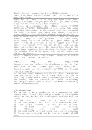 Thanks for your answer, but I use C3D10M elements.
*Yes, I am using abaqus/standart. Can I do in explicit a
static analysis?
--Not really I think, it is only for dynamic analysis.
Sorry, I thought from your previous mail you were running
a dynamic analysis. Didn't read properly!
A couple of suggestions. Try adding command *CONTACT
CONTROLS, AUTOMATIC TOLERANCES in your steps. This helps
to reduce 'chattering' at the contact face (see the manual
for detail. Alternatively change your element type to 4
nodes (especially on the slave surface side) maybe C3D4 ?
*The element choice plays a crucial part in contact
element.   Many   of   the   problems   like  overclosure,
Hourglassing atc can be reduced to a great extent by the
right choice of elements. I would suggest you try to
change the element type and run it once and the try
observing at what point of the second time step is the
overclosure starting. Keep checking for these in between
the solution. Also if the geometry is not too complex try
the brick elements.
**Try to impose a small displacement instead of a load in
order to initialized the contact.

First           step:         small          displacement
Second step: you replace the displacement by the load
Becarfull:   do   not  forget  your  real   boundaries.
Second method: use the parameter APPROACH in *Contact
Controls command
Do you have SMALL SLIDING or finite sliding ? How do you
move your second body? Just a force load ? If this is
true, try a step with a small prescribed motion to close
the contact, then run a second step, remove the boundary
and add your force. This will run. Use *CONTACT CONTROLS,
ANALYSIS=DISCONTINUOUS.


1378 Explicit and Contact
I'm trying to do a simulation of a axisymmetric bolt
thread being formed. I followed an example in the examples
manual as a guide, but I'm still having problems with the
contact.
1)    The    die    is    made    of    a     rigid  surface.
2) The bolt material starts out as a rectangular slab.
3)    The   rigid    surface    is    the    master  surface.
4)         Friction          is         used        (mu=0.2).
5)        Material        of        bolt         is     steel
6) The bolt mat'l is fixed along the line of symmetry.
7) The die moves towards the bolt at a velocity of 1600
mm/s.
 