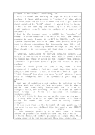 student at Heriot-Watt University, UK.
I want to model the bending of pipe on rigid circular
surface. I faced with problem in "contact" of pipe which
has been modelled by "S4" element and the rigid surface
which modelled by "R3D4" elemnt. I would like to know:
1- What is the best way for modelling of a 3-D circular
rigid surface (e.g. An exterior surface of a quarter of
cylinder)?
2-What is the command name in ABAQUS for "merging" of
nodes? In other softwares like LUSAS or NISA, the "merge"
command is used. I guess it is MPC in ABAQUS, isn't it?
3-Which parameters should be taken into account when you
want to choose a magnitude for increment, i.e. INC=....?
4- I faced the following WARNING message in .msg file.
What should I do to overcome it? What does it mean "VALUE
OF                         HCRIT"?
***WARNING: OVERCLOSURE OF CONTACT SURFACES SHELSUR and
RGDSUR IS TOO SEVERE -- CUTBACK WILL RESULT. YOU MAY WANT
TO CHANGE THE VALUE OF HCRIT ON THE *CONTACT PAIR OPTION.
(SHELSURF is positive side of pipe and RGDSUR is rigid
surface).
5-Finally, about print of .odb files, what is the
procedure? I couldn't find any rough described path in
ABAQUS/Viewer manual. I want to know what should I type in
"Print Command" box when you open "print" window. I seek
help of everybody and I do appreciate your help in
advance.
Re
1.Best way of modeling rigid surface is building up the
surface with analytical surface. Analytical one is always
better than numerically discretized one in view of
analysis costs, and accuracy. It's like mises is better
than    tresca  in   terms    of   easiness   of numerical
implementation.
2.It's MPC TIED. It does not merge the nodes as you want,
it simply eliminates dof of specified nodes in stiffness
matrix and makes this node inactive during current
analysis.
3.Im not sure what is the keypoint of this question. If
you want to use user defined time increment , use DIRECT
keyword              in               *STATIC.
4. This message generally arise when there is large
amount of penetration during current sdi. HCRIT means ...
If there developed contact penetration larger than this
value, there'll be cut-back rather than more iteration.
 