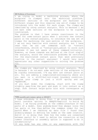305 Problems of Overclosure
I am trying to model a machining process, where the
workpiece   is clamped    onto   the  machining  platform.
Different sections of the workpiece are machined at
different stages and this requires new set of clamps to be
introduced into the model for each stage. The clamps are
idealised by using contact analysis. This is because I do
not want some sections of the workpiece to be rigidly
constrained.
The problem is that I have severe overclosure in the
model for some contact pairs when I activate new contact
pairs in the restart analysis, to introduce the new set of
clamps for machining the next section of the workpiece.
I am not very familiar with contact analysis, but I have
read   that   we can   use   commands  such   as  *contact
interference, shrink or *contact pair,adjust to solve such
problems (I was not aware of these command initially).
However, as these comands are defined at the first step of
the analysis, would the overclosure problems be rectified
for the reactivated contact pairs that were previously
inactive in the restart analyses? I would very much
appreciate any other suggestions to solving the problem
too.
Re
The clamps are idealised by using contact analysis. This
is because I do not want some sections of the workpiece to
be rigidly constrained. I'd say dont use contact pairs at
all. You are adding a complicated nonlinearity where all
you want is a stiff-but-not-rigid boundary condition.
Imagine your clamp is jsut a stiff spring and use
*EQUATION.
If you must model the clamping, start with the clamp
slightly away from the part and push it into contact as a
step. Soft contact helps quite alot with convergance as
well.


*5994 assembly parts instance options in ABAQUS
I hope everybody is doing fine. I am using the assembly,
parts instance options in ABAQUS/Explicit to build my
model. I am facing problems at the common interface of two
parts of a model. Does anybody know--how abaqus joins the
two parts or how they define the commmon nodes for two
parts? When I am checking my data file I found that
globally abaqus is definig two nodes at the same location.
And if it is doing that then how the nodes are coneected
between parts? Do I need to define the connection at the
common interface or assembly option is supposed to do it
automatically?
If any body has any idea or any experience with the
 