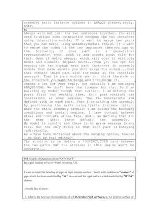 assembly parts instance options in ABAQUS please, reply,
ASAP.
Re
Abaqus will not join the two instances together. You will
need to define some interaction between the two instances
using interaction module. If u want to merge two parts
then you can merge using assembly module itself. If u want
to merge the nodes of the two instances then you can do
the   following, if     your   part   is    a  geometrical
representation then, mesh it and create input file for
that. Open it using abaqus, which will open it with only
nodes and elements (orphan mesh)...then you can opt for
merging the two orphan mesh part instances in assembly
module (but make sure to you dont merge the nodes)...then
that creates third part with the nodes at the interface
unmerged. Then in part module you can click the node on
the interface you want to merge and then merge it,
Thanks a lot for your reply. But actually i am not using
ABAQUS/CAE. We don't have the license for that. So I am
building my model trough text editior. I am definig the
parts first and meshing them. Each part contains tie
constraints is some regions. The tie constarints are
defined with in each part. Then I am definig the assembly
by positioning the parts using *parts instance option.
When the whole assembly is built I am defing the boundary
conditions and contact regions. I have contact between
steel and concrete at one face. And i am definig that (in
the   step    data)  afetr    definig    the  assembly.
My model is running and there is no error message in any
file. But the only thing is that each part is behaving
individually.
As u have have mentioned about the merging option, how can
I do that by text editor?
The solution is to define a *CONTACT,TIED card between
the two parts. But the stresses in this region won't be
accurate...


584 Couple of Questions about "CONTACT"
I'm a phd student at Heriot-Watt University, UK.


I want to model the bending of pipe on rigid circular surface. I faced with problem in "contact" of
pipe which has been modelled by "S4" element and the rigid surface which modelled by "R3D4"
elemnt.

I would like to know:

1- What is the best way for modelling of a 3-D circular rigid surface (e.g. An exterior surface of
 