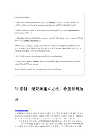 a quarter of cylinder)?

2-What is the command name in ABAQUS for "merging" of nodes? In other softwares like
LUSAS or NISA, the "merge" command is used. I guess it is MPC in ABAQUS, isn't it?

 3-Which parameters should be taken into account when you want to choose a magnitude for
increment, i.e. INC=....?

 4- I faced the following WARNING message in .msg file. What should I do to overcome it? What
does it mean "VALUE OF HCRIT"?

***WARNING: OVERCLOSURE OF CONTACT SURFACES SHELSUR and RGDSUR IS
TOO SEVERE -- CUTBACK WILL RESULT. YOU MAY WANT TO CHANGE THE VALUE
OF HCRIT ON THE *CONTACT PAIR OPTION.

(SHELSURF is positive side of pipe and RGDSUR is rigid surface).

 5-Finally, about print of .odb files, what is the procedure? I couldn't find any rough described
path in ABAQUS/Viewer manual.

I seek help of everybody and I do appreciate your help in advance.




30.原创 ：无限 元建立 方法， 希望得 到加

分

loveestboy1981
这是我探索出来的关于无限元单元建立的过程，其实无限元建立最难的不是 INP 文件怎么
通过*element 去改变单元类型，而是如何把单元节点转换为与无限元单元节点一致的情况
也 就 是 一 个 单 元 的 最 后 几 个 节 点 要 在 同 一 侧 （ 外 侧 ） 。                                                     www.simwe.com   f




   以下是我建立的方法，如果能得到各位的同意的话，希望能得到加分肯定。
      以一个简单例子作为探讨对象，建立模型，划分网格，通过 mesh--creat mesh part
建 立 网 格 单 元 PART ： Part-1-mesh-1, 然 后 定 义 装 配 。 这 些 都 是 基 础 的 步 骤 。
 