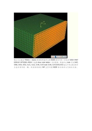 然 后 可 以 通 过 TOOLS-----Query 看 到 你 所 选 单 元 的 NODE 排 列 号 码 （ 首 先 在 VIEW--PART
DISPLAY OPTIONS--MESH 下选择 show node labels）可以看到，所选单元 node 号为 5407,
5408, 5434, 5433, 5121, 5122, 5148, 5147.node 5148, 5147,5434,5433 这几个单元靠后的节
点 是 在 靠 外 的 一 侧 。 但 是 你 需 要 在 INP 文 件 里 把 NODE 靠 后 的 单 元 号 放 在 后 面 。
 