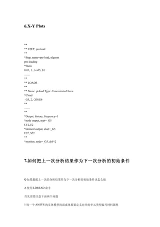 6.X-Y Plots



**
** STEP: pre-load
**
*Step, name=pre-load, nlgeom
pre-loading
*Static
0.01, 1., 1e-05, 0.1
........
**
** LOADS
**
** Name: pt-load Type: Concentrated force
*Cload
_G5, 2, -200.E6
**
........
**
*Output, history, frequency=1
*node output, nset=_G5
CF2,U2
*element output, elset=_G5
E22, S22
**
*monitor, node=_G5, dof=2




7.如何把上一次分析结果作为下一次分析的初始条件



Q 如果想把上一次的分析结果作为下一次分析的初始条件该怎么做

A 使用 LDREAD 命令


首先需要注意下面两个问题

1 每一个 ANSYS 的实体模型的面或体都要定义对应的单元类型编号材料属性
 