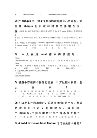 A:        stress=D*stran   ；   d(stress)=ddsdde*d(stran)   。


Q: 在 abaqus 中， 如 果 采 用 umat,利 用 自 己 的 本 构 ， 如

何 让 abaqus 明 白 这 种 材 料 的 弹 塑 性 应
变 ，也就是说，如何让程序返回弹性应变与塑性应变，好在 output 中输出，我曾想用最
笨
地方法，在 uvarm 中定义输出，利用 getvrm 获取材料点的值，但无法获取增量应力，材料
常
数等，研究了帮助中的例子， umatmst3.inp,umatmst3.for, 他采用 mises J2 流动理论，我
在 output history 显 示 他 已 进 入 塑 性 状 态 ， 但 他 的 PE 仍 然 为 0 ！ ！ ?
A:           用     uvar(  )   勉    强    成    功           。


Q:     本 人 在 用 umat 作 本 构 模 型 时 ，
*static,
1,500,0.000001,0.1 此 时 要 求 的 增 量 步 很 多 ， 即 每 次 增 量 要 很 小 ，
*static
1,500 时 ， 在 弹 性 向 塑 性 过 度 时 ， 出 现 错 误 ， 增 量 过 大 ， 出 现 尖 点 .?
A:           YOU        CAN     TRY     AS     FOLLOWS:
*STEP,EXTRAPOLATION=NO,INC=2000000
*STATIC
0.001,500.0,0.00001,0.1                。


Q: 模 型 中 存 在 两 个 物 体 的 接 触 ， 计 算 过 程 中 报 错 ， 怎

么                    回         事                       ?
A:    接 触 问 题 不 收 敛 有 两 个 方 面 不 妨 试 试 ：
一    、 在 *CONTACT PAIR 里 调 试 ADJUST  参 数 ；
二    、 调 一 些 模 型 参 数 ， 比 如 FRICTION 等 。  。


Q: 在 边 界 条 件 和 加 载 时 ， 总 是 有 initial 这 个 步 ， 然 后

是 我 们 自 己 定 义 的 加 载 步 ， 请 问 这
个 initial 步 , 主 要 作 用 是 什 么 ？ 能 不 能 去 掉 ？
A:    不 能 去 掉 , 所 有 的 分 析 都 有 , 是 默 认 的 步 。


Q: A solid extrusion base feature 这 句 话 是什 么 意 思 ？
 