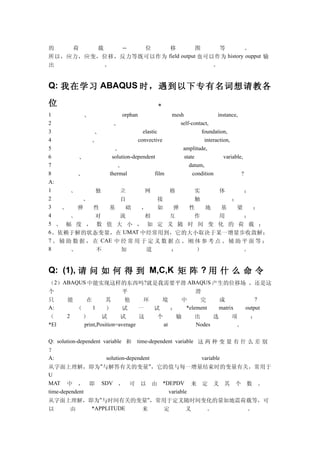 的   荷   载   --  位     移          图     等       。
所以，应力，应变，位移，反力等既可以作为 field output 也可以作为 history oupput 输
出         。                          。


Q: 我在学习 ABAQUS 时 ，遇 到以 下专 有名 词想 请教 各

位                                      。
1          、            orphan              mesh                instance,
2                   、                          self-contact,
3             、                  elastic                 foundation,
4            、                 convective                 interaction,
5                   、                           amplitude,
6         、        solution-dependent            state             variable,
7                    、                             datum,
8        、        thermal              film          condition             ?
A:
1      、      独        立          网         格          实         体           ；
2          、           自                 接             触               ；
3   、    弹    性   基      础      ，        如   弹      性      地      基      梁     ；
4      、      对        流          相         互          作         用           ；
5 、 幅 度 ， 数 值 大 小 ， 如 定 义 随 时 间 变 化 的 荷 载 ；
6 、依赖于解的状态变量，在 UMAT 中经常用到，它的大小取决于某一增量步收敛解；
7 、 辅 助 数 据 ， 在 CAE 中 经 常 用 于 定 义 数 据 点 、 刚 体 参 考 点 、 辅 助 平 面 等 ；
8      、       不       知           道        ：          ）                     。


Q: (1), 请 问 如 何 得 到 M,C,K 矩 阵 ? 用 什 么 命 令
（2）ABAQUS 中能实现这样的东西吗 ?就是我需要平滑 ABAQUS 产生的位移场 ，还是这
个                       平                       滑
只   能    在        其      他      环   境      中      完     成            ?
A:    （     1     ）     试      一  试     ：   *element    matrix   output
（   2   ）       试       试      这   个      输     出     选      项     ：
*El     print,Position=average       at         Nodes          。

Q: solution-dependent variable 和 time-dependent variable 这 两 种 变 量 有 什 么 差 别
？
A:                     solution-dependent                 variable
从字面上理解，即为 "与解答有关的变量 "，它的值与每一增量结束时的变量有关，常用于
U
MAT 中 ， 即 SDV ， 可 以 由 *DEPDV 来 定 义 其 个 数 。
time-dependent                               variable
从字面上理解，即为"与时间有关的变量"，常用于定义随时间变化的量如地震荷载等，可
以        由       *APPLITUDE           来    定         义      。          。
 