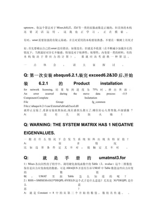 uptonow，你这个算法对于 Mises,hill,J2，J2d 等一类的屈服函数是正确的，但具体的本构
还    要   灵    活    运   用   ，   这   我   也       正   学   习   ，   正   在   摸   索   。

有时，umat 需要很强的有限元基础，并且对采用的本构要很熟悉，不要在一颗树上吊死才

好。首先要确认自己的 umat 没有错误，如果没有，但就是不收敛（在不断减小加载步长的
情况下，当然最好对步长不敏感，特别是对于粘弹性，粘塑性，内变量一类的材料，有的
本 构 取 决 于 背 应 力 的 计 算 ） 。 那 就 应 该 考 虑 换 一 种 算 法 。

一        点     体       会       ，       请       大       家       探       讨   。


Q: 第一次安装 abaqus6.2.1,装完 exceed6.2&3D 后 ,开始

装            6.2.1         的           Product             installation
for network licensing, 结 果 每 到 进 度 为 75% 时 , 弹 出 界 面 :
An       error     ocurred      during       the   move        data  process: -115
Component:Complete                                  Inslattation
File                         Group:                        fg_common
File:c:abaqus6.2-1caeExternalebtadi3xcol.dll
就停止安装了 , 重新安装依然如此 , 现在感到头都大了 , 哪位好心人帮帮我 , 不深感激 ?
A:                没         有         关         闭      防          火     墙     ！


Q: WARNING: THE SYSTEM MATRIX HAS 1 NEGATIVE
EIGENVALUES.
一 般 在 什 么 情 况 下 会 发 生 系 统 矩 阵 出 现 负 特 征 值 ？
A:            很       多      情       况
比 如 边 界 条 件 定 义 不 对 ； 接 触 定 义 不 对         。


Q:             就       是       手           册       的       umatmst3.for
1）Mises 各向同性的子程序中，调用硬化曲线函数中的 Table（2，nvalue）这个二维数值
保存是应力应变曲线的数据，可是 ABAQUS 并没有告诉 UMAT 中 Table 数值这些应力应变
的                     数                  值
啊   ，   UMAT      里   面   Table 怎   么   知   道  的   呢   ？
2）RHS＝SMISESS-EG3*DEQPL-SYIELD 这个式子是什么意思？尤其是 3G*DEQPL 是什
么                               意
思                               ？
A: 就 是 Constant ＝ 8 中 的 从 第 三 个 开 始 的 数 值 ， 数 组 名 传 递 。 。
 