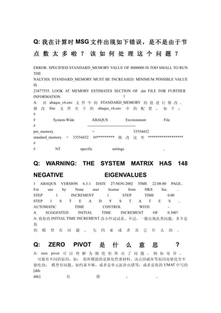 Q: 我在计算时 MSG 文件出现如下错误，是不是由于节

点 数 太 多 啦 ？ 该 如 何 处 理 这 个 问 题 ？

ERROR: SPECIFIED STANDARD_MEMORY VALUE OF 8000000 IS TOO SMALL TO RUN
THE
NALYSIS. STANDARD_MEMORY MUST BE INCREASED. MINIMUM POSSIBLE VALUE
IS
23477555. LOOK AT MEMORY ESTIMATES SECTION OF .dat FILE FOR FURTHER
INFORMATION                                           ?
A: 对 abaqus_v6.env 文 件 中 的 STANDARD_MEMORY 的 值 进 行 修 改 。
修 改 Site 文 件 夹 下 的 abaqus_v6.env 中 的 配 置 ， 如 下 ：
#
#          System-Wide         ABAQUS                   Environment    File
#                          -------------------------------------
pre_memory                     =                              33554432
standard_memory = 33554432 ##********* 修 改 这 里 ******************
#
#           NT         specific               settings                 。


Q:       WARNING:         THE      SYSTEM MATRIX                  HAS      148
NEGATIVE                             EIGENVALUES
1 ABAQUS VERSION 6.3-1 DATE 27-NOV-2002 TIME 22:08:00 PAGE..
For   use     by    None      user     license     from   HKS      Inc.      ..
STEP      1       INCREMENT           1          STEP     TIME          0.00
STEP   1    S    T     E    A     D     Y      S    T   A   T    E      S      ..
AUTOMATIC           TIME            CONTROL             WITH            -
A    SUGGESTED        INITIAL      TIME         INCREMENT     OF        0.300?
A: 将你的 INITIAL TIME INCREMENT 改小些试试看，不过，一般出现此类问题，多半是
你
的    模    型   有   问   题   ，    欠   约   束    或   者    其   它    什   么    的   。


Q:       ZERO         PIVOT        是     什      么        意    思            ?
A: zero pivot 可 以 理 解 为 刚 度 矩 阵 出 了 问 题 ， 例 如 奇 异 。
  可能有不同的原因，如： 你所模拟的是软化性质材料，该点因破坏等原因而软化至不
能吃劲； 模型有问题，如约束不够，或者是单元拓扑出错等；或者是你的 UMAT 中写的
[dds
dde]           有        错        ；         。
 
