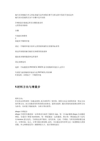 编号实常数编号单元坐标系编号这些参数在整个分析过程中保持不变而这些
编号对应的属性在各个步骤中是不同的

2 网格划分要满足所有步骤的要求单
元类型必须兼容

步骤

1 创建实体模型
2
创建多个物理环境

设定一个物理环境中的单元类型材料属性实常数坐标系等

将这些参数的编号赋给实体模型的面或体

施加基本物理载荷和边界条件

设定求解选项

选择一个标题使用 PHYSICS, WRITE 命令将物理环境存入文件中

3 清楚当前的物理环境命令是 PHYSICS, CLEAR
4 重复第二步准备下一个物理环境




8.材料方向与增量步



材料方向：
针对各向异性材料（如板金材料、复合材料等）变形体，材料方向定义材料的某一特定方向
如纤维方向。该方向随着变形体的移动而移动，旋转而旋转。输出的场变量值都以材料方向
为参考，有时便于数据处理，分析计算结果等。

abaqus 中增量步
abaqus 中把所有载荷按一定的要求分成若干载荷步 step，每一步 step 根据 abaqus 自动载荷
增量，分成若干增量 increments，每一增量施加一定的载荷，然后每一增量通过若干迭代
步 iteration 进行迭代，当系统达到平衡时，迭代结束，完成一个增量。   当所有的增量都完成
后，计算结束；反之，计算可能出现发散。这时，可以通过采用多钟方法（如调整放大质量
系数，单元网格优化等）调整增量大小，使计算继续进行
 