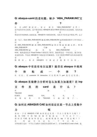 Q: abaqus-uamt 的老问题，缺少 'ABA_PARAM.INC'文

件                                                          ?
A: 在 cvf6.5 调 试 时 ， 显 示   缺 少  'ABA_PARAM.INC' 文 件 ！
这个没有任何关系的，这个错误将在 ABAQUS 调用 UMAT 的时候自动会找到，仅仅有这
个                错                误
将没有任何影响的。   也就是说，ABAQUS 中调用的时候，实际并不存在这个错误。 ，忘了   FT


说一句了，你把 ABA_PARAM.INC.dp 或 ABA_PARAM.INC.sp 拷到你的程序工作空间后 ，
应                    该                    将
把 ABA_PARAM.INC.dp 或 ABA_PARAM.INC.sp 的 后 缀 .sp 或 .dp 去 掉 ， 即 将
ABA_PARAM.IN               C.dp                或
ABA_PARAM.INC.sp    改     名     为      ABA_PARAM.INC     。
呵呵，他的意思是在 Visual Fortran 中调试其子程序，我觉得这是一个好办法，我当时也
是这麽办的，毕竟在 ABAQUS 中调试是非常麻烦的，只有当你的 UMAT 没有语法或者明
显                            的                           逻
辑    错   误   ，   你   在       ABAQUS     中    调   试     才 能      事      半   功        倍   。


Q: abaqus 中 有 没 有 布 尔 运 算 ？ 能 否 在 abaqus 中 将 两

个        体           粘            成          一         个             体              ?
A:   可 以 ， 用 constraint 和 interaction 可 以 将 两 个 part 进 行 定 位 的 。


Q: abaqus 里 做 静 力 分 析 时 怎 么 加 重 力 加 速 度 ？ 在 inp

文        件       里           的        card       是         什           么        ？
A:                                       如                         ：
*DLOAD
ELSET,           GRAV,             9.81,         0.,           0.,             1.
有    疑       问   查       一       些   *DLOAD      卡     就       清       楚   了            。


Q: 如何在 ABAQUS CAE 如何设定在某一节点上受集中

力                                           呢
请 问 一 下 在 ABAQUS CAE 如 何 设 定 在 某 一 节 点 上 受 集 中 力 呢 ？ ？
我 用 CAE 中 的 Set 好 象 不 能 设 定 一 个 节 点 丫 … .
请 问 在 CAE 要 如 何 设 定 ， 或 则 祇 能 在 inp 下 设 定 呢 ？ ？
A:     用   set 可   以   定   义   一   个   节   点   的   。
另外如果只是在一个节点上加集中力就没有必要用 set 了，在 Load 模块里 creat a load，选
 