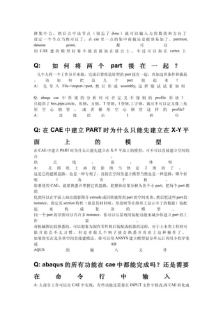 择 集 中 力 ， 然 后 点 中 该 节 点 （ 别 忘 了 done ） 就 可 以 输 入 力 的 数 值 和 方 向 了
设 定 一 个 节 点 当 然 可 以 了 ， 在 cae 里 一 点 的 集 中 荷 载 还 是 挺 容 易 加 了 。 partition,
datumn        point,                都          可         以
用 CAE 建 的 模 型 好 象 不 能 直 接 加 在 接 点 上 ， 不 过 可 以 加 在 vertex 上


Q:      如 何 将 两 个                   part    接 在 一 起 ？
 几个人将一个工作分开来做，完成后要将造好型的 part 接在一起，再加边界条件和载荷
。   该  如     何     把      这    几   个     part   接   起  来   ？
A: 先 导 入 File->import->part, 然 后 形 成 assembly, 这 样 做 试 试 看 如 何

Q: abaqu cae 中 作 梁 的 分 析 时 可 否 定 义 不 规 则 的 profile 形 状 ？
只提供了 box,pipe,circle ，角钢，方钢， T 型钢， l 型钢 , 工字钢，我可不可以定义像三角
形 空 心 钢 管 ， 或 者 梯 形 空 心 钢 管 这 样 的 profile?
A:          直      接    给  出           I       和     G


Q: 在 CAE 中 建 立 PART 时 为 什 么 只 能 先 建 立 在 X-Y 平

面             上             的              模            型
在 CAE 中建立 PART 时为什么只能先建立在 X-Y 平面上的模型，可不可以直接建立空间的
点                                ，
结           点      线       ，     面     ，      体     呀
A:       在 图 纸 上 画 投 影 图 当 然 是 2 维 的 了 。
这是它的建模思路，也是一种专利了。直接在空间里建立模型当然也是一种思路，哪个好
呢             ？       各        有    千       秋      。
你要使用 CAE，就要熟悉并掌握它的思路，把整体结果分解为各个小 part，把每个 part 都
简
化到何以在平面上画出投影图并 extrude 或回转就得到 part 的空间实体。       然后把这些 part 给
instance，指定其 section 特性（就是其材料呀，厚度呀等在图形上显示不了的数据）装配
起        来      构      成     复   杂    的    模    型    。
同一个     part 的草图可以有许多 instance，你可以尽量利用装配功能来减少你建立 part 的工
作                        量               。
对机械图比较熟悉的，可以想象为制作零件然后装配成机器的过程，对于土木类工程师可
能开始会不太习惯，但是多做几个例子就会熟悉并喜欢上这种操作了。
如果你实在是喜欢空间直接建模法，你可以用 ANSYS 建立模型划分单元后再用小程序变
成                                AB
AQUS            的          输      入       文       件


Q: abaqus 的 所有 功能 在 cae 中 都 能 完 成 吗 ？还 是 需 要

在         命         令         行         中         输         入
A: 大部分工作可以在 CAE 中实现，有些功能还需要在 INPUT 文件中修改,将 CAE 转化成
 