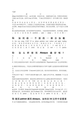 *.INP
，             就            可           。
abaqus 的前置确实不太好。 cae 的功能一直没有长进。 如板料成形方面，回弹的分析就是
不能在 cae 里完成，必须写 inp 文件来做。 写 inp 文件的效率可一直不高啊 因为一般成形
我
们 最 好 用 动 态 显 示 算 法 ， 而 回 弹 最 好 静 态 隐 式 算 法 。
不过在 cae 里就是不行。只要建立了动态算法的 step，后面就不能建立静态算法的 step。
还有啊，abaqus 的 cae 里面是先设置边界条件和输出，然后剖分网格，这个不适合大多数
有
限元前置处理的思路。很少前置软件是这样的。 比起其他的前置软件，如 femap，patran
， 还 有 工 业 用 软 件 autoform ， pam － stamp ， 差 不 少 啊 ！


Q:       如 何 给 一 个 面 的 一 部 分 加 载
A: Are you using /CAE? If so, please partition your surface and apply loading.
对 的 ， 将 矩 形 和 圆 区 分 开 来 ， 将 圆 定 义 为 一 个 块 就 行 了 ！
将 要 加 载 的 面 上 所 有 的 节 点 设 为 一 个 nset 就 行 了
在 矩 形 面 上 画 个 circle   然 后 就    在 tool － 》 中 partion


Q:       怎 么 样 使 用                     Abaqus         最 好 呢 ？
1)           用                CAE
2   ）   直   接    填  写      Keyword   文      件
3      ）       用      Python         script
4）用其它前处理及后处理（那么用什么前处理最好呢？ Hypermesh 还是？怎么样使用呢）

A: 根据具体情况而定，不复杂几何模型模型最好在 CAE 中建模 这是最容易对模型控制的
方
式，无论是几何还是网格 写 keyword 会累死人的，除非很多相同的部分，简单的装配，
当
年师兄用 C++ 编了一个程序写斜拉桥 input 文件， input 文件有 N 兆，佩服佩服 个人认为
hype
rmesh 是最好的前处理软件，做复杂的大模型再好不过 python edit 国外用的很多，当然用
它 来 继 续 开 发       CAE  的 功 能 还 是 很 方 便 ！
有 限 元 要 充 分 利 用 各 种 工 具 的 特 点 和 长 处 。
比 如 造 型 ， 比 如 剖 发 网 格 ， 比 如 前 置 处 理 。
我        的      习          惯       思         路        :
ug 造型，导出模型 ;femap 或者 hypermesh 剖发网格 ;femap 作前置，导出 inp 文件 ;手工
检查 inp 文件，部分性的修改 ;最后用 abaqus 计算。 简单的模型可以在 cae 里作。 最近看
着 别 人 用 patran ， 我 也 临 时 学 点 patran 作 前 置 ， 挺 好


Q: 想用 patran 调用 abaqus，如何在 ini 文件中设置那
A: 这个问题我也碰到过。 安装 patran 的时候，没有装 abaqus 的介质。 只要重新安装 patr
 
