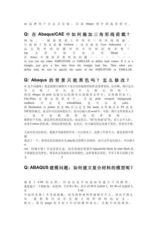 an 选 择 用 户 自 定 义 安 装 。 注 意 abaqus 的 介 质 选 项 即 可 。


Q: 在 Abaqus/CAE 中 如 何 施 加 三 角 形 线 荷 载 ？
例 如 ， 一 根 悬 臂 梁 上 作 用 有 三 角 形 线 荷 载 。
只 找 到 了 均 布 荷 载 Uniform ， 还 有 就 是 User Subroutine 了 ，
这 么 简 单 的 问 题 应 该 不 用 如 此 复 杂 吧 ？
Inp       文     件     中    似       乎    也      只     有      Dload    。
在 Ansys 中 就 很 好 处 理 此 问 题 ～ ～ ～ ～ ～ ～ ～ ～
A: you can use either AMPLITUDE or TABULAR to define load values. If it is a
triangle, just give a few data from the triangle load line. Then when you
define load, be sure to specify the name of the AMPLITUDE or TABULAR.


Q: Abaqus 的 背 景 只 能 黑 色 吗 ？ 怎 么 修 改 ？
A: 是个问题呀！我是把图片硬拷贝下来后用其他图形软件改变背景的。还有啊，图片怎么
导      出      呢   ？      导   出      是    什   么    格     式   的   呀    ？
利 用 Abaqus 的 print 功 能 可 以 将 图 导 出 到 图 形 文 件 中 ， 具 体 路 径 如 下 ：
File>Print, 在 弹 出 的 菜 单 中 ， 不 选 print viewport background,
rendition     可    以      是     white&black, 也     可     以    是   color.
将   Destination 由 printer 改 为 file, 自 己 定 义 file name, 文 件 格 式 由 PS 改 为
Tiff 图形格式。此文件可以用画笔打开，也可以插入到 word 中。可惜，图片文件质量太差
，   还      不  如  抓  图  得  到  的  质  量  呢  。
抓图有个毛病，就是黑色背景需要反色，而反色后，"热"色变成"凉"色，看上去不大好。
改变 Contour 的色谱，用相反排列色谱，反色后，应力最高的反而成了黄色，看着也不爽。

大家有好办法的话，我就不用画笔程序再一点点的改了，虽然工作量不大，就是觉得不舒
服                      ！
我试了一下，觉得还是直接保存为 .png 格式的图片比较好，而且文件也比较小，可以插入
w
ord 。的确不错！不过需要注意，保存前最好把那些 legend,title block 和 state block 的
字体颜色改为黑色，背景改为其他你喜欢的颜色，这样效果会更好，不至于看不清图上的
文            字            。


Q: ABAQUS 建 模 问 题 ： 如 何 建 立 复 合 材 料 的 模 型 呢 ？


我 看 了 CAE 的 文 档 ， 但 是 还 是 不 知 道 如 何 建 立 下 列 模 型 。
我要建立一个圆柱体，高度 H，半径 R＝X1，其中 x2>R>0 为材料 1，X1>R>x2 为材料 2，
在                            CAE
中如何实现？不考虑接触，因为两种材料性能相差不大。请高手指点
A:   我 想 你 应 该 首 先 建 立 两 种 材 料 的 定 义 。
然 后 ， 使 用 assign 命 令 对 于 不 同 的 模 型 部 分 ， 分 配 不 同 的 材 料 。
 