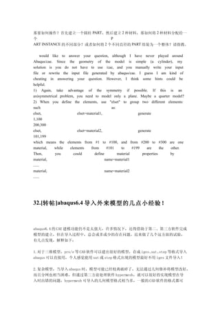 那要如何操作？首先建立一个圆柱 PART，然后建立 2 种材料，那如何将 2 种材料分配给一
个                           P
ART INSTANCE 的不同部分？或者如何将 2 个不同直径的 PART 组装为一个整体？请指教。

      would like to answer your question, although I have never played around
Abaqus/cae. Since the geometry of the model is simple (a cylinder), my
solution is you do not have to use /cae, and you manually write your input
file or rewrite the input file generated by abaqus/cae. I guess I am kind of
cheating in answering your question. However, I think some hints could be
helpful.
1) Again, take advantage of the symmetry if possible. If this is an
axisymmetrical problem, you need to model only a plane. Maybe a quarter model?
2) When you define the elements, use "elset" to group two different elements:
such                                          as:
elset,                   elset=material1,                     generate
1,100
200,300
elset,                   elset=material2,                     generate
101,199
which means the elements from #1 to #100, and from #200 to #300 are one
material,     while  elements    from      #101     to     #199    are     the other.
Then,         you      could       define         material      properties     by
material,                                 name=material1
......
material,                                 name=material2
......




32.[转帖 ]abaqus6.4 导入外来模型的几点小经验！



abaqus6.4 的 CAE 建模功能仍不是太强大，许多情况下，还得借助于第二、第三方软件完成
模型的建立，但在导入过程中，总会或多或少的存在问题，近来做了几个这方面的试验，
有几点发现，解释如下：

1.对于三维模型，pro/e 等 CAD 软件可以建出很好的模型，存成 iges、sat、step 等格式导入
abaqus 可以直接用，个人感觉能用 sat 或 step 格式出现的模型最好不用 iges 文件导入！

2.复杂模型，当导入 abaqus 时，模型可能已经枝离破碎了，无法通过几何修补将模型改好，
而且分网也相当困难，但通过第三方前处理软件 hypermesh，就可以很好的实现模型在导
入时出错的问题，hypermesh 可导入的几何模型格式相当多，一般的 CAD 软件的格式都可
 
