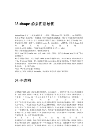 33.abaqus 的多图层绘图


abaqus 的 cae 默认一个视区仅仅绘出一个图形，譬如 contor 图，变形图，x－y 曲线图等，
其实在 abaqus 里面存在一个类似于 origin 里面的图层的概念，对于每个当前视区里面的图
形都可以建立一个图层，并且可以将多个图层合并在一个图形里面，称之为 Overlay Plot，
譬如你可以在同一副图中，左边绘出 contor 图，右边绘出 x－y 图等等，并且在 abaqus 里面
的       操      作          也       是    很    简      单          的    。
1.首先进入可视化模块，当然要先打开你的模型数据文件（。odb）
2.第一步要先创建好你的图形，譬如变形图等等
3.进入 view 里面的 overlay plot，点击 creat，创建一个图层，现在在 viewport layer 里出现了你创
建的图层了
4.注意你创建的图层，可以看到在 visible 下面有个选择的标记，表示在视区里面你的图层是否
可见，和 autocad 里面是一样，取消则不可见 current 表示是否是当前图层，有些操作只能对当
前图层操作有效，同 cad name 是你建立图层的名称，其他的属性值和你的模型数据库及图形的
类型有关，一般不能改动的。        S




5.重复 2-4 步就可以创建多个图层了
6.创建好之后就可以选择 plot/apply，则在视区显示出所有的可见的图层




34.子结构


子结构也叫超单元的（两者还是有点区别的，文后会谈到），子结构并不是 abaqus 里面的新东
东，而是有限元里面的一个概念，所谓子结构就是将一组单元组合为一个单元（称为超单元） ，
注意是一个单元，这个单元和你用的其他任何一种类型的单元一样使用。                                  @6S   u9J5O/T3d




2.  为   什   么   要   用   子   结    构
使用子结构并不是为了好玩，凡是建过大型有限元模型的兄弟们都可能碰到过计算一个问题要
花几个小时，一两天甚至由于单元太多无法求解的情况，子结构正是针对这类问题的一种解决
方法，所以子结构肯定是对一个大型的有限元模型的，譬如在求解非线性问题的时候，因为对
于一个非线性问题，系统往往经过多次迭代，每次这个系统的刚度矩阵都会被重新计算，而一
般来说一个大型问题往往有很大一部分的变形是很小的，把这部分作为一个子结构，其刚度矩
阵仅要计算一次，大大节约了计算时间。
3. 那   些   情   况   可                以     使     用     子     结     构
前面提到的非线性问题，包括了很小变形的或者线弹性部分可以使用子结构，特别是当模型中
有很多相同的部分时，提到的最多的一个例子就是桌子的四条腿，四条腿作为子结构（因为基
本时弹性变形）可以包括了很多的实体单元，可以大大提高效率再一个就是问题确实太大，只
 