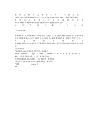 我   所  了 解   的    大  概  有 三  种  不  同 的  方  法                          ：
1.最强大的当然是采用 umat 的方式，不过需要有深厚的有限元基础，一般人不推荐使用
2.  采      用     场    变  量  ，  不  过  功  能             相   对       简   单
3.采用 abaqus 的 import 命令将前面分析的结果传递到新的分析之中
这         里               介        绍      下   第   二   种       方       法


*什么是场变量       |Simwe.co









所谓场变量，我的理解就是一个环境变量，它建立了一个与材料参数之间的中介，虽然不能直
接指定材料参数在不同的分析步具有不同的值，但是通过场变量，间接的达到了目的。
*    怎    样     使    用     场    变     量
其实场变量用的较多的实在热力学和流体力学的分析种，这里介绍的仅仅是在固体力学中的用
法
1.定义场变量
*你可以在 initial 中指定场变量的值，格式如下
initial
      conditions ， type ＝ field ， variable ＝ n （ 场 变 量 的 编 号 ）
Set－1（你定义的结点集），1.0（场变量的值）
场变量是通过编号来识别的，一次只能定义一个场变量
*你也可以直接在分析步中指定场变量的值，格式如下
*field,                   variable=1
                                   u-V^                               e




Set-1,1
 