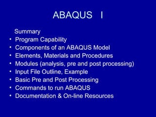 ABAQUS I
Summary
• Program Capability
• Components of an ABAQUS Model
• Elements, Materials and Procedures
• Modules (analysis, pre and post processing)
• Input File Outline, Example
• Basic Pre and Post Processing
• Commands to run ABAQUS
• Documentation & On-line Resources
 