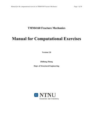 Manual for the computational exercise in TMM4160 Fracture Mechanics   Page 1 of 38




                        TMM4160 Fracture Mechanics


 Manual for Computational Exercises

                                            Version 2.0



                                          Zhiliang Zhang

                                 Dept. of Structural Engineering
 