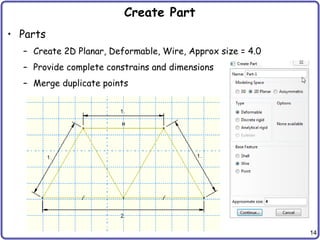 14
Create Part
• Parts
– Create 2D Planar, Deformable, Wire, Approx size = 4.0
– Provide complete constrains and dimensions
– Merge duplicate points
 