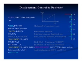 DisplacementDisplacement--Controlled PushoverControlled Pushover
A
**NSETNSET, NSET=Enforced_node, NSET=Enforced_node
30
28
28
Amp.
1
3030
**STEPSTEP, INC=8000, INC=8000
28
26
26
24Maximum # of increments to run.
t
10
STEP 1STEP 1 -- Static PushoverStatic Pushover
**STATICSTATIC, DIRECT, DIRECT
0.05, 10.0,0.05, 10.0,
24
22
22Constant time increment
Initial time increment, duration of step
** 0.05, 10.0, 1.E** 0.05, 10.0, 1.E--15, 0.0515, 0.05
**BOUNDARYBOUNDARY,OP=NEW,OP=NEW
COLTOP, 3, 5COLTOP, 3, 5
20
20Same, same, min increment, max increment
Fix DOFs 3 ~ 5 at node set “COLTOP”
FNDNbase , 1, 6FNDNbase , 1, 6
**BOUNDARYBOUNDARY,OP=NEW, TYPE=,OP=NEW, TYPE=DISPLACEMENTDISPLACEMENT, AMPLITUDE=linear_pushover, AMPLITUDE=linear_pushover
Enforced_node, 1, 1, 0.4Enforced_node, 1, 1, 0.4
Fix DOFs 1 ~ 6 at node set “FNDNbase”
Apply displacement in DOF 1 with SF=0.4
**END STEPEND STEP
 