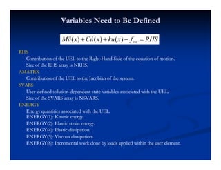 Variables Need to Be DefinedVariables Need to Be Defined
RHSRHS
( ) ( ) ( ) extMu x Cu x ku x f RHS+ + − =
RHSRHS
Contribution of the UEL to the RightContribution of the UEL to the Right--HandHand--Side of the equation of motion.Side of the equation of motion.
Size of the RHS array is NRHS.Size of the RHS array is NRHS.
AMATRXAMATRX
Contribution of the UEL to the Jacobian of the system.Contribution of the UEL to the Jacobian of the system.
SVARSSVARS
UserUser--defined solutiondefined solution--dependent state variables associated with the UEL.dependent state variables associated with the UEL.
Size of the SVARS array is NSVARS.Size of the SVARS array is NSVARS.
ENERGYENERGY
Energy quantities associated with the UEL.Energy quantities associated with the UEL.
ENERGY(1): Kinetic energyENERGY(1): Kinetic energyENERGY(1): Kinetic energy.ENERGY(1): Kinetic energy.
ENERGY(2): Elastic strain energy.ENERGY(2): Elastic strain energy.
ENERGY(4): Plastic dissipation.ENERGY(4): Plastic dissipation.
ENERGY(5): Viscous dissipation.ENERGY(5): Viscous dissipation.( ) p( ) p
ENERGY(8): Incremental work done by loads applied within the user element.ENERGY(8): Incremental work done by loads applied within the user element.
 
