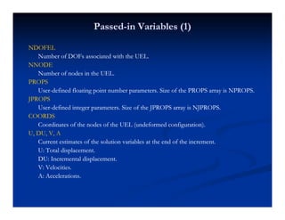 PassedPassed--in Variables (1)in Variables (1)
NDOFELNDOFEL
Number of DOFs associated with the UEL.Number of DOFs associated with the UEL.
NNODENNODE
Number of nodes in the UEL.Number of nodes in the UEL.
PROPSPROPS
UserUser--defined floating point number parameters. Size of the PROPS array is NPROPS.defined floating point number parameters. Size of the PROPS array is NPROPS.
JPROPSJPROPS
UserUser--defined integer parameters. Size of the JPROPS array is NJPROPS.defined integer parameters. Size of the JPROPS array is NJPROPS.
COORDSCOORDS
C di t f th d f th UEL ( d f d fi ti )C di t f th d f th UEL ( d f d fi ti )Coordinates of the nodes of the UEL (undeformed configuration).Coordinates of the nodes of the UEL (undeformed configuration).
U, DU, V, AU, DU, V, A
Current estimates of the solution variables at the end of the increment.Current estimates of the solution variables at the end of the increment.
U: Total displacementU: Total displacementU: Total displacement.U: Total displacement.
DU: Incremental displacement.DU: Incremental displacement.
V: Velocities.V: Velocities.
A: Accelerations.A: Accelerations.
 